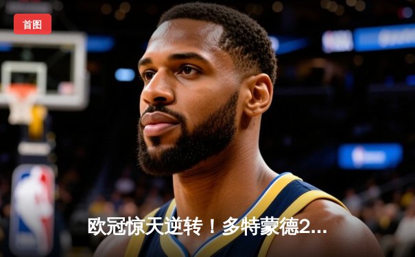 欧冠惊天逆转！多特蒙德2-0巴黎挺进决赛，胡梅尔斯制胜桑乔闪耀